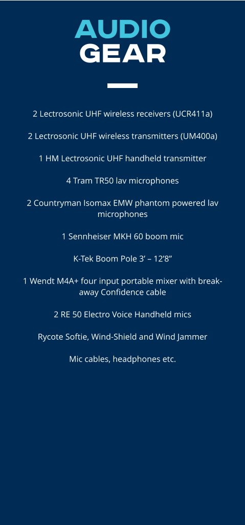 AUDIO  GEAR   2 Lectrosonic UHF wireless receivers (UCR411a)​  2 Lectrosonic UHF wireless transmitters (UM400a)  1 HM Lectrosonic UHF handheld transmitter  4 Tram TR50 lav microphones  2 Countryman Isomax EMW phantom powered lav microphones  1 Sennheiser MKH 60 boom mic  K-Tek Boom Pole 3’ – 12’8”  1 Wendt M4A+ four input portable mixer with break-away Confidence cable  2 RE 50 Electro Voice Handheld mics  Rycote Softie, Wind-Shield and Wind Jammer  Mic cables, headphones etc.