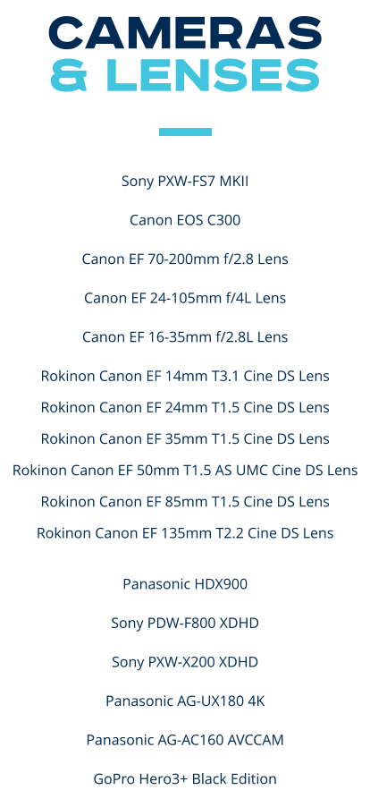 CAMERAS  & LENSES   Sony PXW-FS7 MKII ​ Canon EOS C300 ​ Canon EF 70-200mm f/2.8 Lens ​ Canon EF 24-105mm f/4L Lens ​ Canon EF 16-35mm f/2.8L Lens  Rokinon Canon EF 14mm T3.1 Cine DS Lens Rokinon Canon EF 24mm T1.5 Cine DS Lens Rokinon Canon EF 35mm T1.5 Cine DS Lens Rokinon Canon EF 50mm T1.5 AS UMC Cine DS Lens Rokinon Canon EF 85mm T1.5 Cine DS Lens Rokinon Canon EF 135mm T2.2 Cine DS Lens  Panasonic HDX900 ​ Sony PDW-F800 XDHD ​ Sony PXW-X200 XDHD ​ Panasonic AG-UX180 4K ​ Panasonic AG-AC160 AVCCAM  GoPro Hero3+ Black Edition